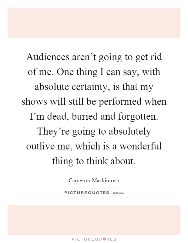 Audiences aren't going to get rid of me. One thing I can say, with absolute certainty, is that my shows will still be performed when I'm dead, buried and forgotten. They're going to absolutely outlive me, which is a wonderful thing to think about Picture Quote #1