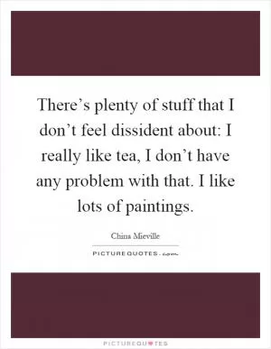 There’s plenty of stuff that I don’t feel dissident about: I really like tea, I don’t have any problem with that. I like lots of paintings Picture Quote #1