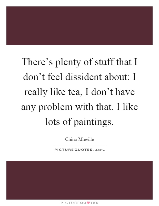 There's plenty of stuff that I don't feel dissident about: I really like tea, I don't have any problem with that. I like lots of paintings Picture Quote #1