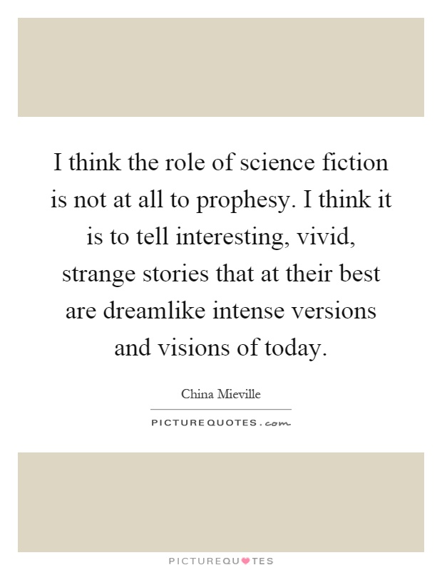 I think the role of science fiction is not at all to prophesy. I think it is to tell interesting, vivid, strange stories that at their best are dreamlike intense versions and visions of today Picture Quote #1