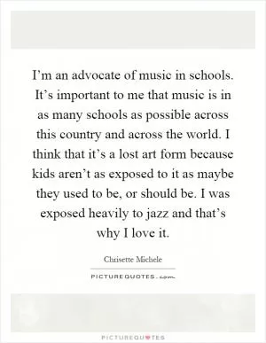I’m an advocate of music in schools. It’s important to me that music is in as many schools as possible across this country and across the world. I think that it’s a lost art form because kids aren’t as exposed to it as maybe they used to be, or should be. I was exposed heavily to jazz and that’s why I love it Picture Quote #1