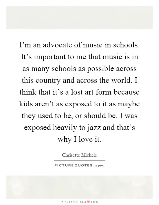 I'm an advocate of music in schools. It's important to me that music is in as many schools as possible across this country and across the world. I think that it's a lost art form because kids aren't as exposed to it as maybe they used to be, or should be. I was exposed heavily to jazz and that's why I love it Picture Quote #1