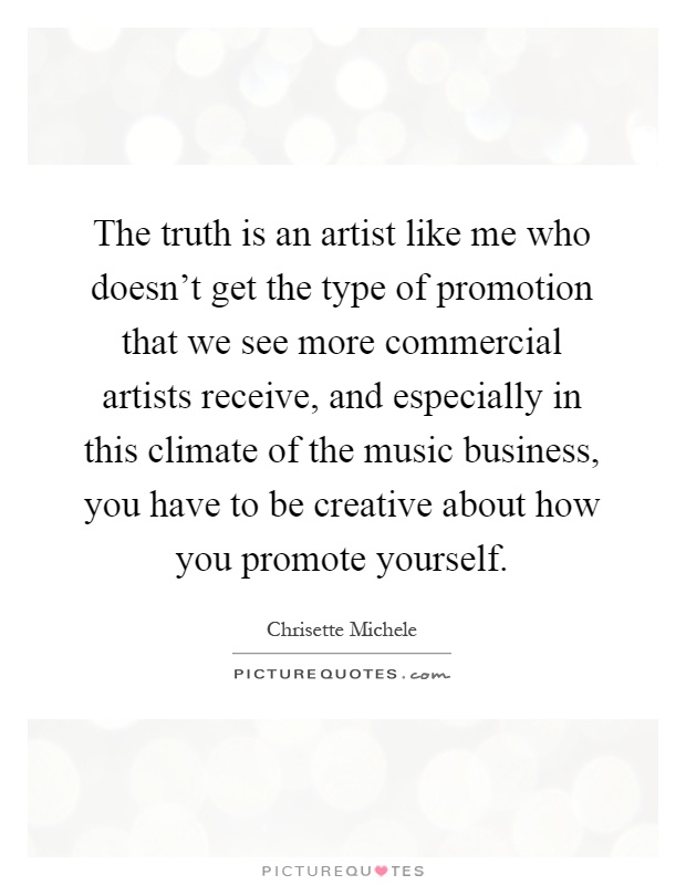 The truth is an artist like me who doesn't get the type of promotion that we see more commercial artists receive, and especially in this climate of the music business, you have to be creative about how you promote yourself Picture Quote #1