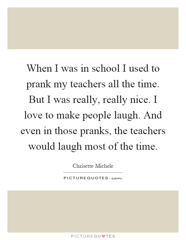 When I was in school I used to prank my teachers all the time. But I was really, really nice. I love to make people laugh. And even in those pranks, the teachers would laugh most of the time Picture Quote #1