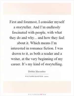 First and foremost, I consider myself a storyteller. And I’m endlessly fascinated with people, with what they do and why... and how they feel about it. Which means I’m interested in romance fiction. I was drawn to it, as both a reader and a writer, at the very beginning of my career. It’s my kind of storytelling Picture Quote #1