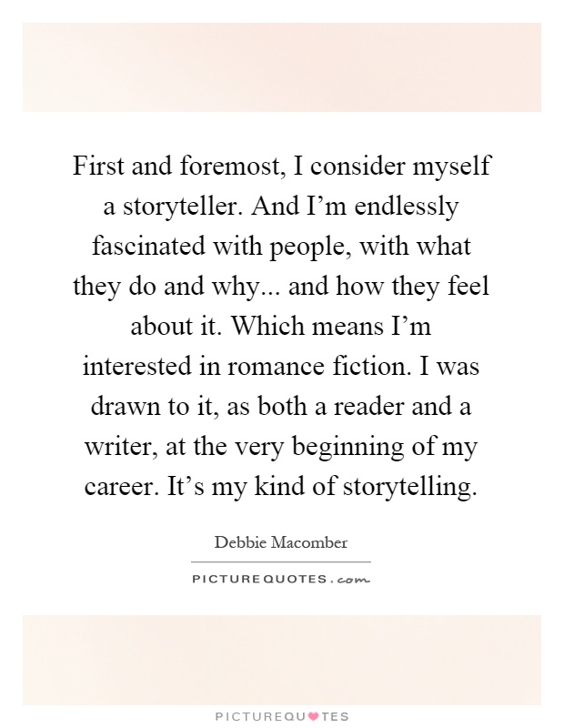 First and foremost, I consider myself a storyteller. And I'm endlessly fascinated with people, with what they do and why... and how they feel about it. Which means I'm interested in romance fiction. I was drawn to it, as both a reader and a writer, at the very beginning of my career. It's my kind of storytelling Picture Quote #1