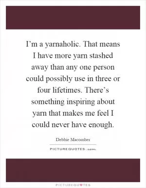 I’m a yarnaholic. That means I have more yarn stashed away than any one person could possibly use in three or four lifetimes. There’s something inspiring about yarn that makes me feel I could never have enough Picture Quote #1