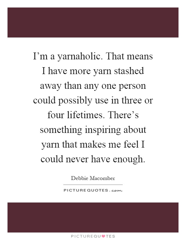 I'm a yarnaholic. That means I have more yarn stashed away than any one person could possibly use in three or four lifetimes. There's something inspiring about yarn that makes me feel I could never have enough Picture Quote #1