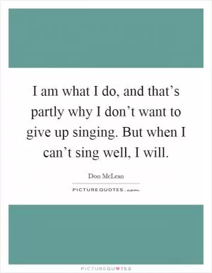I am what I do, and that’s partly why I don’t want to give up singing. But when I can’t sing well, I will Picture Quote #1