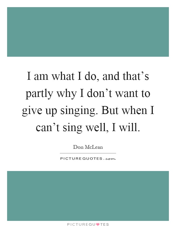 I am what I do, and that's partly why I don't want to give up singing. But when I can't sing well, I will Picture Quote #1