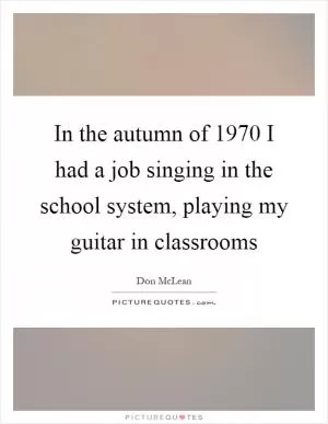In the autumn of 1970 I had a job singing in the school system, playing my guitar in classrooms Picture Quote #1