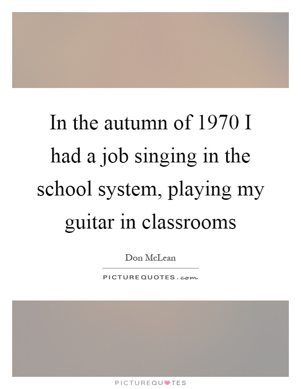 In the autumn of 1970 I had a job singing in the school system, playing my guitar in classrooms Picture Quote #1