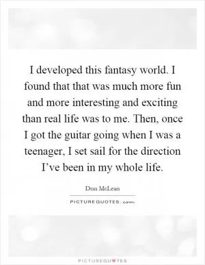 I developed this fantasy world. I found that that was much more fun and more interesting and exciting than real life was to me. Then, once I got the guitar going when I was a teenager, I set sail for the direction I’ve been in my whole life Picture Quote #1