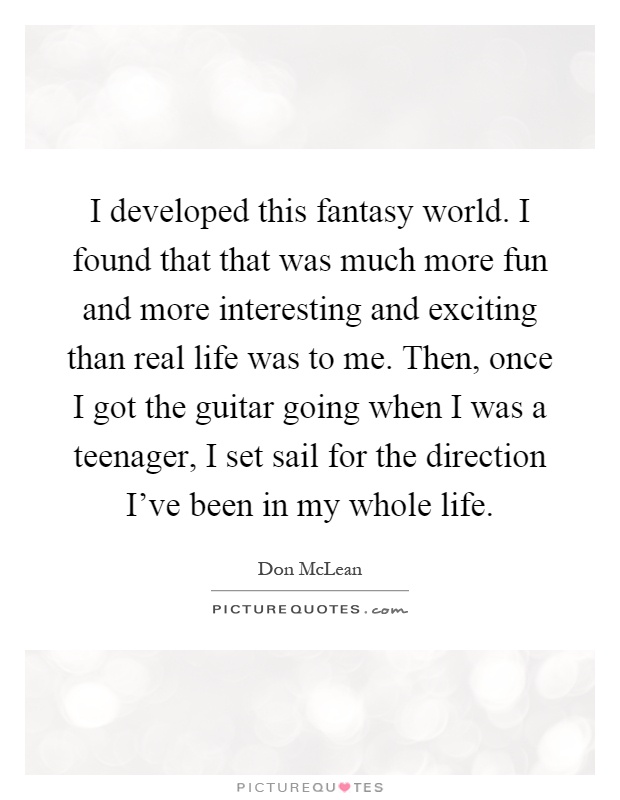 I developed this fantasy world. I found that that was much more fun and more interesting and exciting than real life was to me. Then, once I got the guitar going when I was a teenager, I set sail for the direction I've been in my whole life Picture Quote #1
