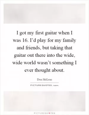 I got my first guitar when I was 16. I’d play for my family and friends, but taking that guitar out there into the wide, wide world wasn’t something I ever thought about Picture Quote #1