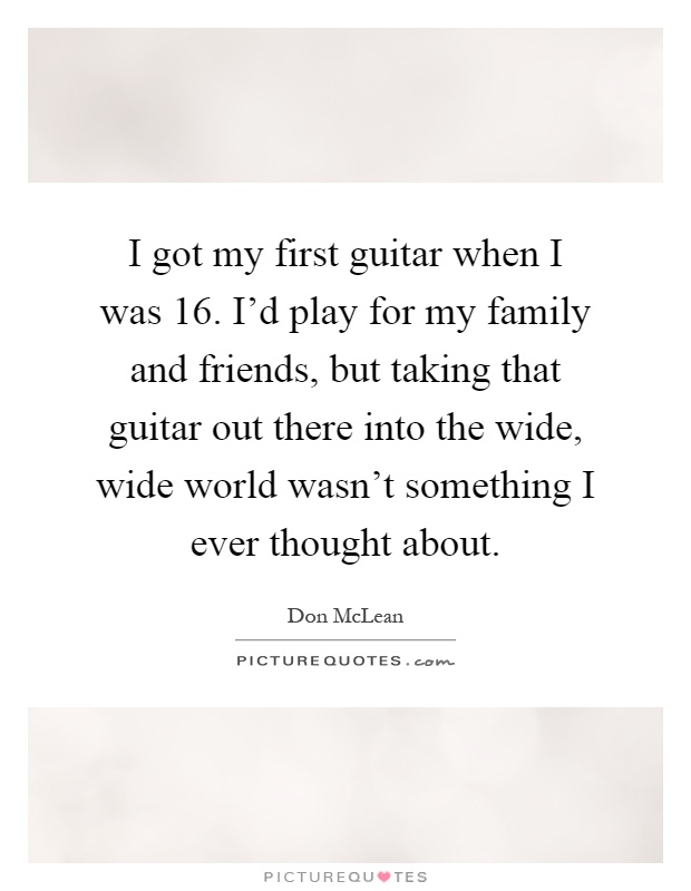 I got my first guitar when I was 16. I'd play for my family and friends, but taking that guitar out there into the wide, wide world wasn't something I ever thought about Picture Quote #1