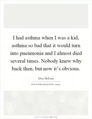 I had asthma when I was a kid, asthma so bad that it would turn into pneumonia and I almost died several times. Nobody knew why back then, but now it’s obvious Picture Quote #1