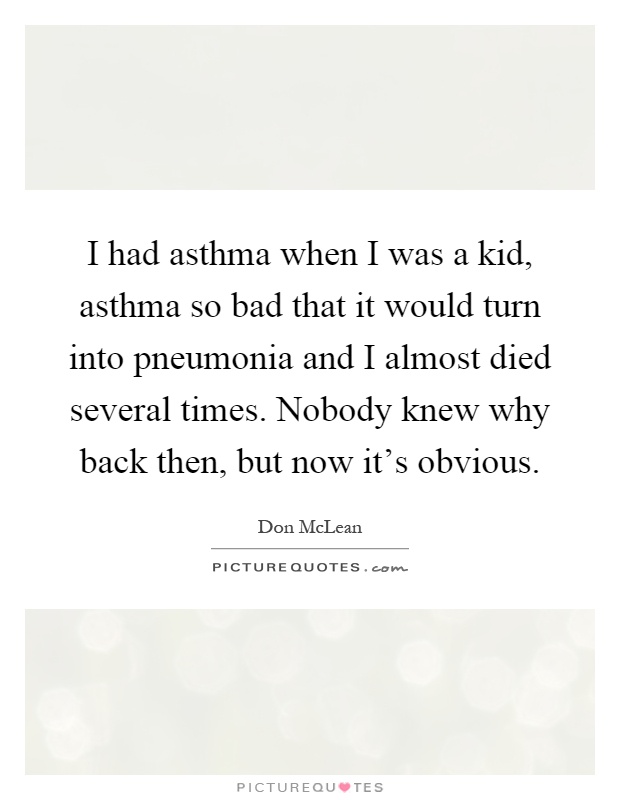 I had asthma when I was a kid, asthma so bad that it would turn into pneumonia and I almost died several times. Nobody knew why back then, but now it's obvious Picture Quote #1