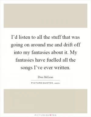 I’d listen to all the stuff that was going on around me and drift off into my fantasies about it. My fantasies have fuelled all the songs I’ve ever written Picture Quote #1