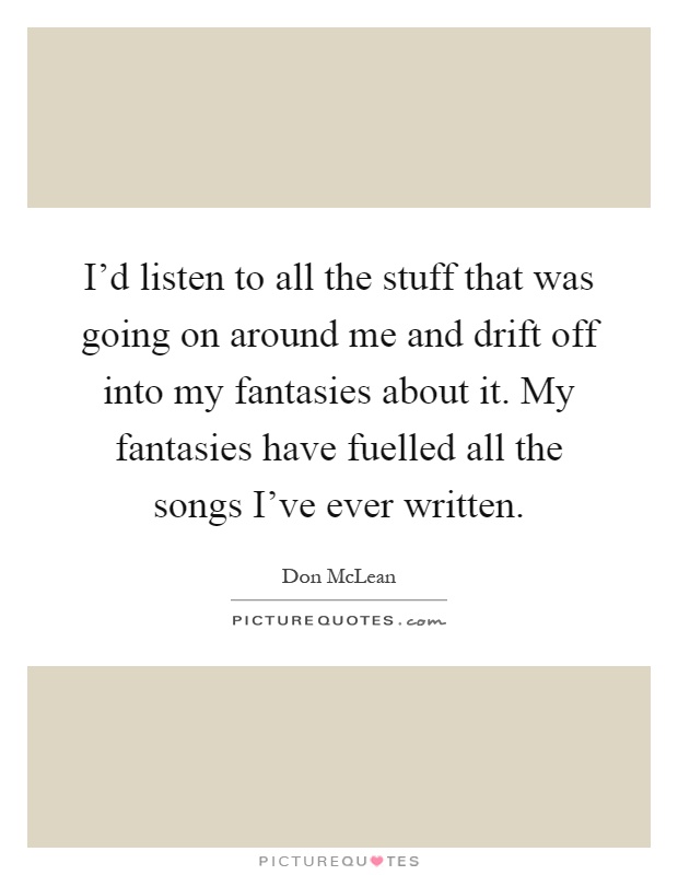 I'd listen to all the stuff that was going on around me and drift off into my fantasies about it. My fantasies have fuelled all the songs I've ever written Picture Quote #1