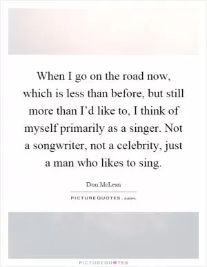 When I go on the road now, which is less than before, but still more than I’d like to, I think of myself primarily as a singer. Not a songwriter, not a celebrity, just a man who likes to sing Picture Quote #1