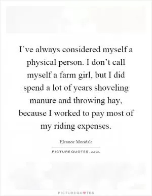 I’ve always considered myself a physical person. I don’t call myself a farm girl, but I did spend a lot of years shoveling manure and throwing hay, because I worked to pay most of my riding expenses Picture Quote #1