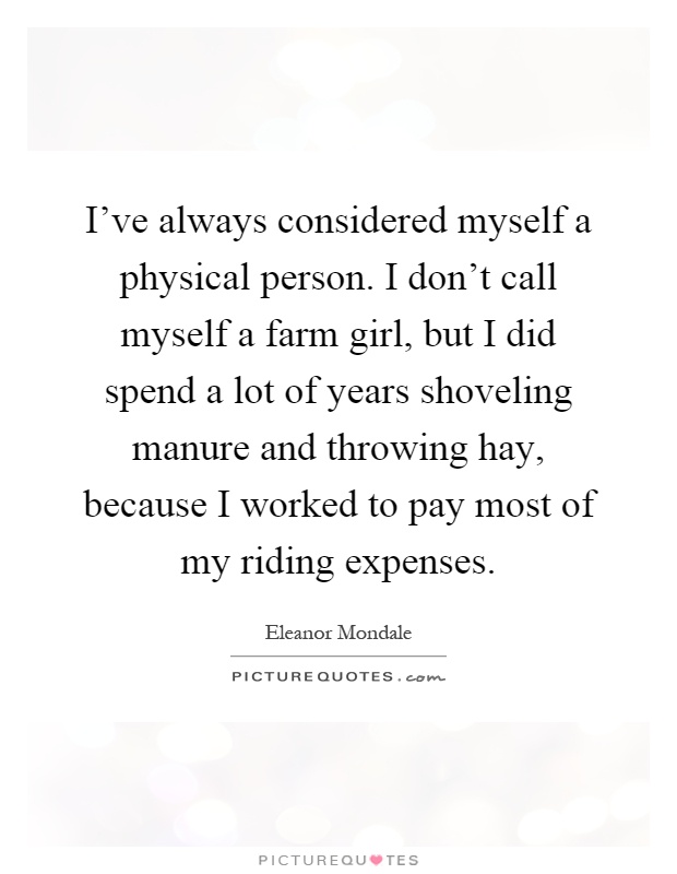 I've always considered myself a physical person. I don't call myself a farm girl, but I did spend a lot of years shoveling manure and throwing hay, because I worked to pay most of my riding expenses Picture Quote #1