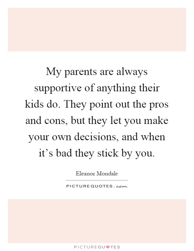 My parents are always supportive of anything their kids do. They point out the pros and cons, but they let you make your own decisions, and when it's bad they stick by you Picture Quote #1