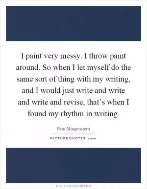 I paint very messy. I throw paint around. So when I let myself do the same sort of thing with my writing, and I would just write and write and write and revise, that’s when I found my rhythm in writing Picture Quote #1