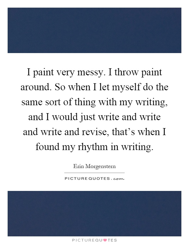 I paint very messy. I throw paint around. So when I let myself do the same sort of thing with my writing, and I would just write and write and write and revise, that's when I found my rhythm in writing Picture Quote #1