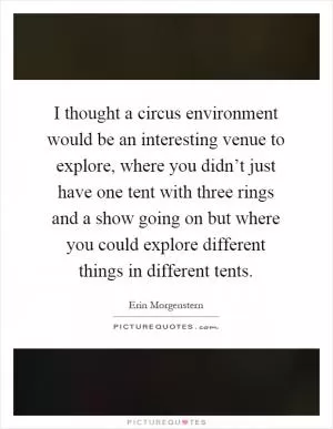 I thought a circus environment would be an interesting venue to explore, where you didn’t just have one tent with three rings and a show going on but where you could explore different things in different tents Picture Quote #1