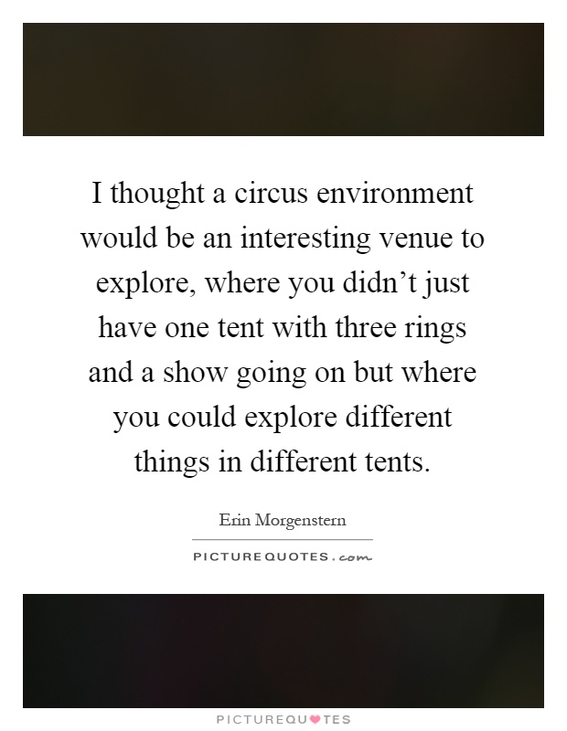 I thought a circus environment would be an interesting venue to explore, where you didn't just have one tent with three rings and a show going on but where you could explore different things in different tents Picture Quote #1