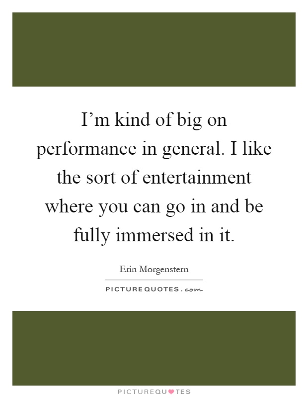 I'm kind of big on performance in general. I like the sort of entertainment where you can go in and be fully immersed in it Picture Quote #1
