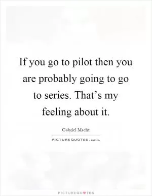 If you go to pilot then you are probably going to go to series. That’s my feeling about it Picture Quote #1