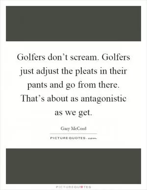 Golfers don’t scream. Golfers just adjust the pleats in their pants and go from there. That’s about as antagonistic as we get Picture Quote #1