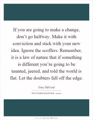 If you are going to make a change, don’t go halfway. Make it with conviction and stick with your new idea. Ignore the scoffers. Remember, it is a law of nature that if something is different you’re going to be taunted, jeered, and told the world is flat. Let the doubters fall off the edge Picture Quote #1