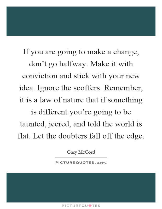 If you are going to make a change, don't go halfway. Make it with conviction and stick with your new idea. Ignore the scoffers. Remember, it is a law of nature that if something is different you're going to be taunted, jeered, and told the world is flat. Let the doubters fall off the edge Picture Quote #1