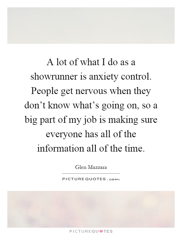 A lot of what I do as a showrunner is anxiety control. People get nervous when they don't know what's going on, so a big part of my job is making sure everyone has all of the information all of the time Picture Quote #1