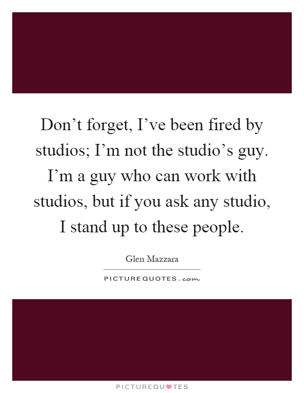 Don't forget, I've been fired by studios; I'm not the studio's guy. I'm a guy who can work with studios, but if you ask any studio, I stand up to these people Picture Quote #1