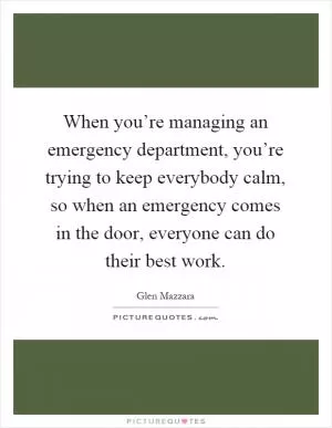 When you’re managing an emergency department, you’re trying to keep everybody calm, so when an emergency comes in the door, everyone can do their best work Picture Quote #1