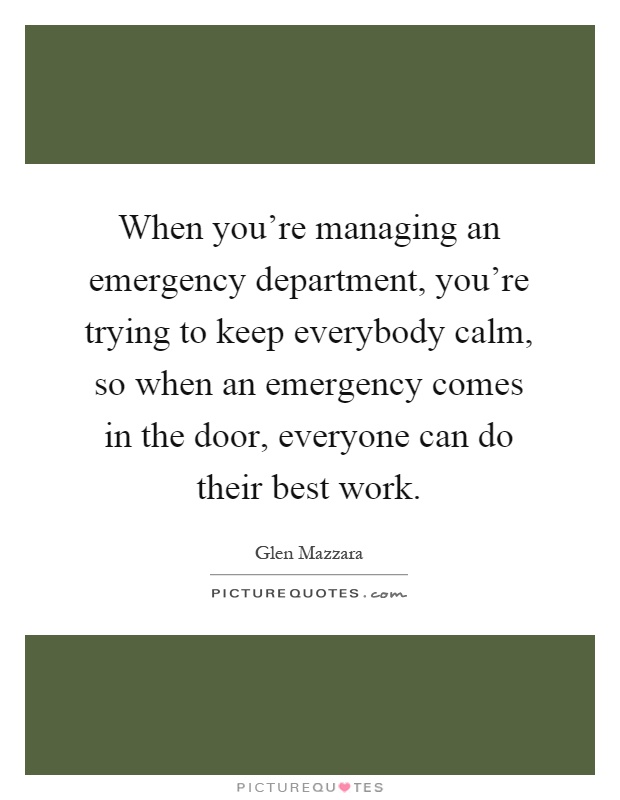 When you're managing an emergency department, you're trying to keep everybody calm, so when an emergency comes in the door, everyone can do their best work Picture Quote #1