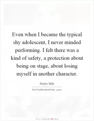 Even when I became the typical shy adolescent, I never minded performing. I felt there was a kind of safety, a protection about being on stage, about losing myself in another character Picture Quote #1