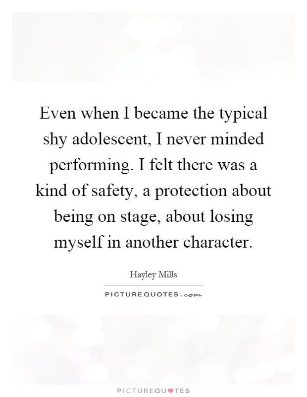 Even when I became the typical shy adolescent, I never minded performing. I felt there was a kind of safety, a protection about being on stage, about losing myself in another character Picture Quote #1