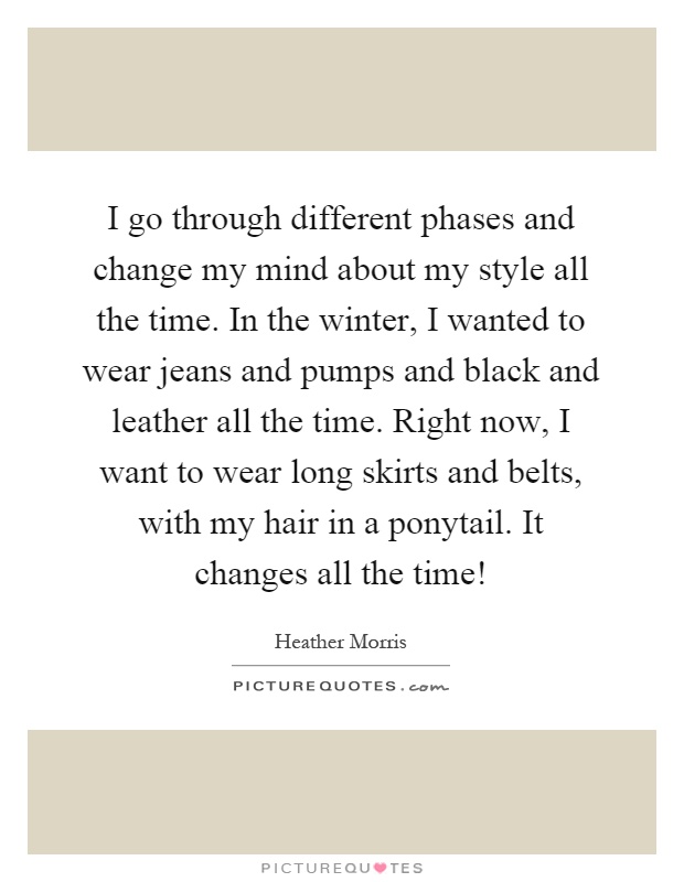 I go through different phases and change my mind about my style all the time. In the winter, I wanted to wear jeans and pumps and black and leather all the time. Right now, I want to wear long skirts and belts, with my hair in a ponytail. It changes all the time! Picture Quote #1