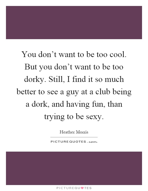 You don't want to be too cool. But you don't want to be too dorky. Still, I find it so much better to see a guy at a club being a dork, and having fun, than trying to be sexy Picture Quote #1