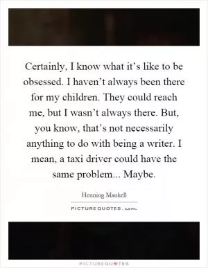 Certainly, I know what it’s like to be obsessed. I haven’t always been there for my children. They could reach me, but I wasn’t always there. But, you know, that’s not necessarily anything to do with being a writer. I mean, a taxi driver could have the same problem... Maybe Picture Quote #1