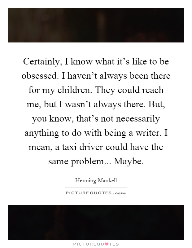 Certainly, I know what it's like to be obsessed. I haven't always been there for my children. They could reach me, but I wasn't always there. But, you know, that's not necessarily anything to do with being a writer. I mean, a taxi driver could have the same problem... Maybe Picture Quote #1