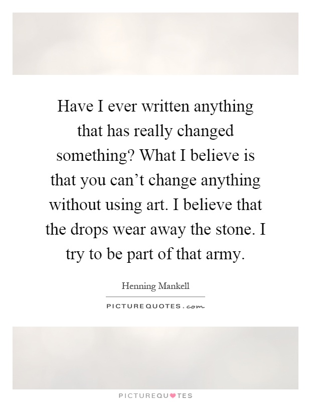 Have I ever written anything that has really changed something? What I believe is that you can't change anything without using art. I believe that the drops wear away the stone. I try to be part of that army Picture Quote #1