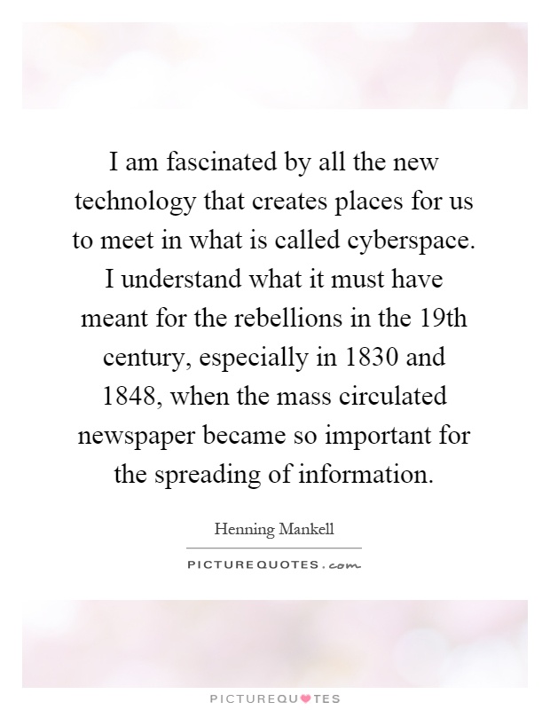 I am fascinated by all the new technology that creates places for us to meet in what is called cyberspace. I understand what it must have meant for the rebellions in the 19th century, especially in 1830 and 1848, when the mass circulated newspaper became so important for the spreading of information Picture Quote #1