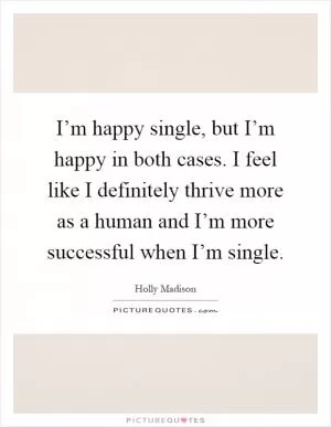 I’m happy single, but I’m happy in both cases. I feel like I definitely thrive more as a human and I’m more successful when I’m single Picture Quote #1